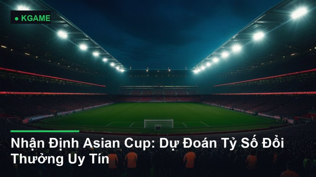 Nhận Định Asian Cup: Dự Đoán Tỷ Số Đổi Thưởng Uy Tín