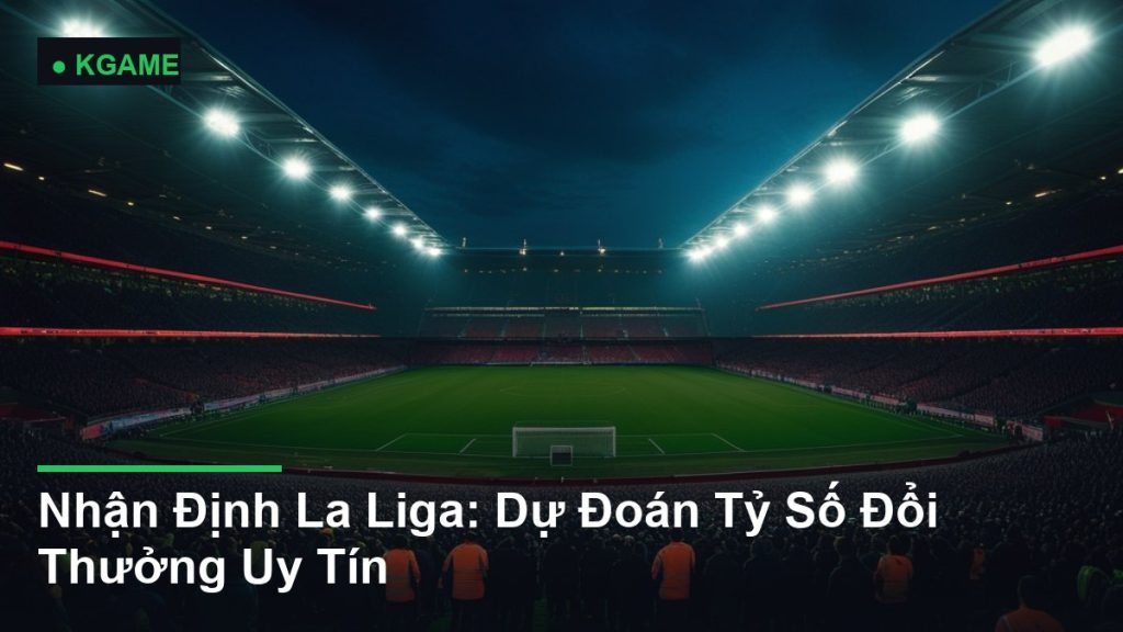 Nhận Định La Liga: Dự Đoán Tỷ Số Đổi Thưởng Uy Tín