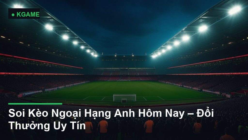 Soi Kèo Ngoại Hạng Anh Hôm Nay – Đổi Thưởng Uy Tín