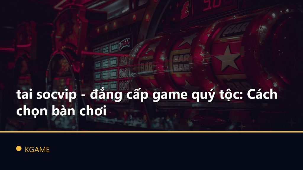 tai socvip - đẳng cấp game quý tộc: Cách chọn bàn chơi