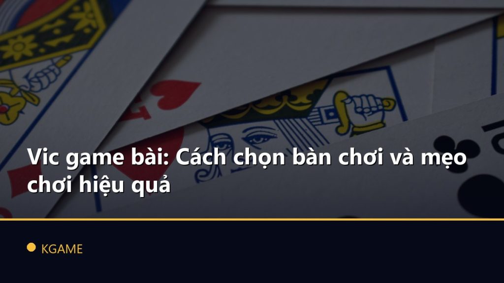 Vic game bài: Cách chọn bàn chơi và mẹo chơi hiệu quả